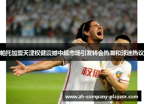 帕托加盟天津权健震撼中超市场引发转会热潮和球迷热议