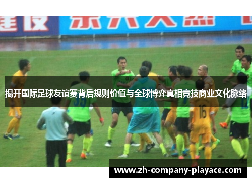 揭开国际足球友谊赛背后规则价值与全球博弈真相竞技商业文化脉络
