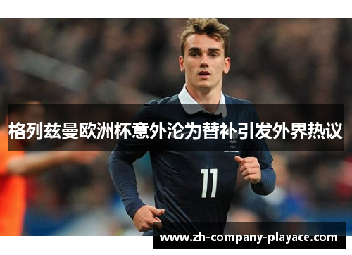 格列兹曼欧洲杯意外沦为替补引发外界热议 格列兹曼欧洲杯意外沦为替补引发外界热议